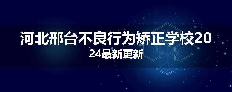 河北邢台不良行为矫正学校2024最新更新