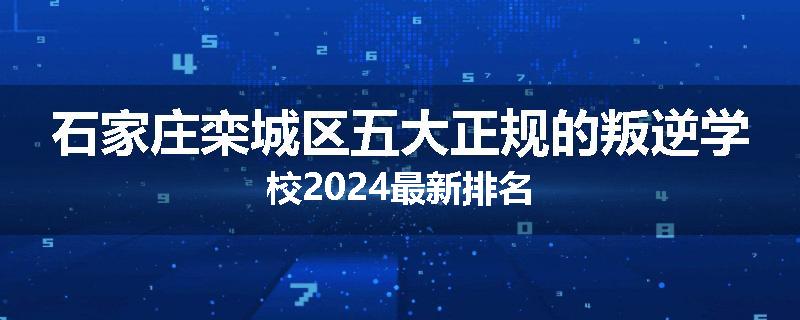 石家庄栾城区五大正规的叛逆学校2024最新排名