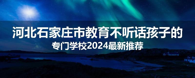 河北石家庄市教育不听话孩子的专门学校2024最新推荐