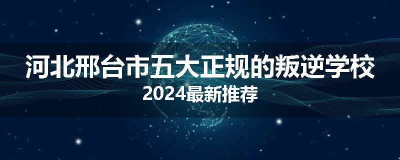 河北邢台市五大正规的叛逆学校2024最新推荐