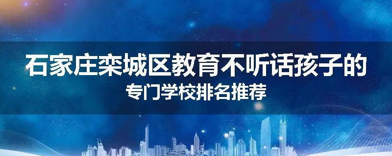 石家庄栾城区教育不听话孩子的专门学校排名推荐