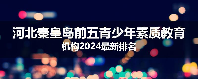 河北秦皇岛前五青少年素质教育机构2024最新排名