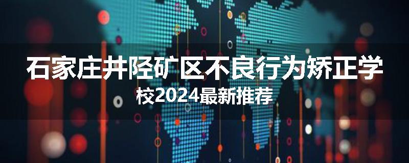 石家庄井陉矿区不良行为矫正学校2024最新推荐