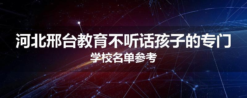 河北邢台教育不听话孩子的专门学校名单参考