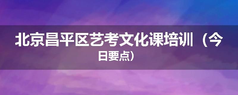 北京昌平区艺考文化课培训（今日要点）