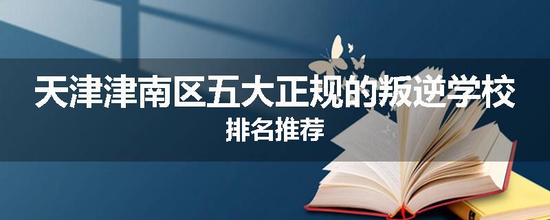 天津津南区五大正规的叛逆学校排名推荐