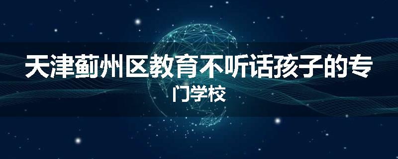 天津蓟州区教育不听话孩子的专门学校