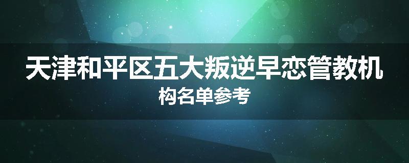 天津和平区五大叛逆早恋管教机构名单参考