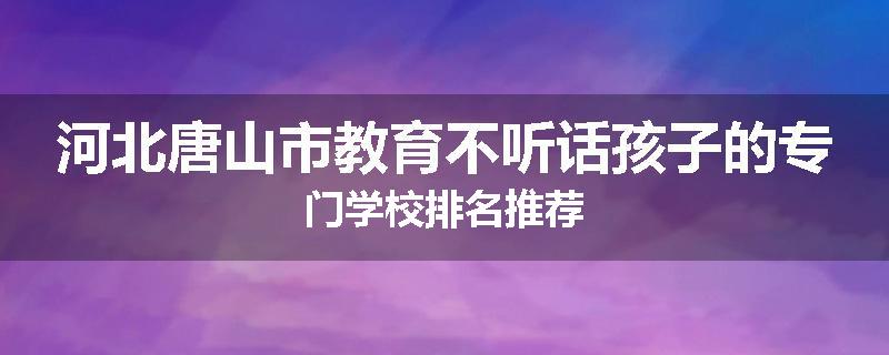 河北唐山市教育不听话孩子的专门学校排名推荐