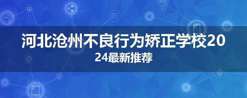 河北沧州不良行为矫正学校2024最新推荐