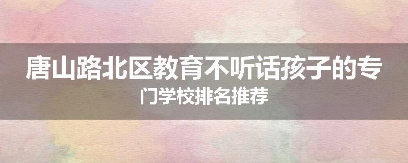唐山路北区教育不听话孩子的专门学校排名推荐