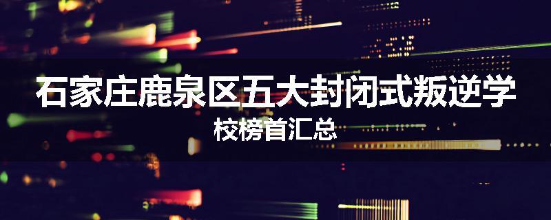 石家庄鹿泉区五大封闭式叛逆学校榜首汇总