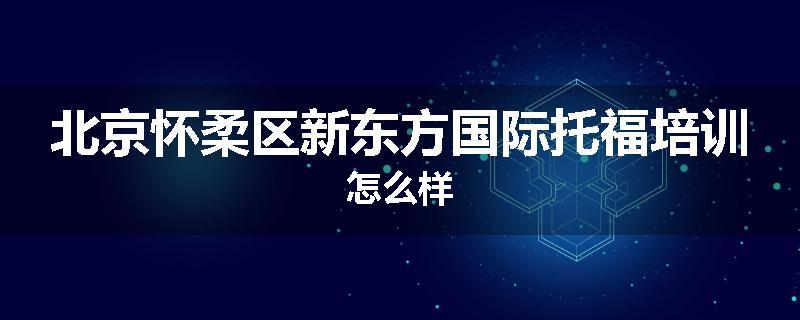 北京怀柔区新东方国际托福培训怎么样