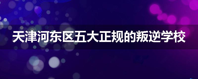 天津河东区五大正规的叛逆学校