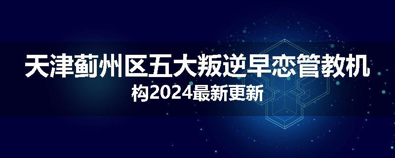天津蓟州区五大叛逆早恋管教机构2024最新更新