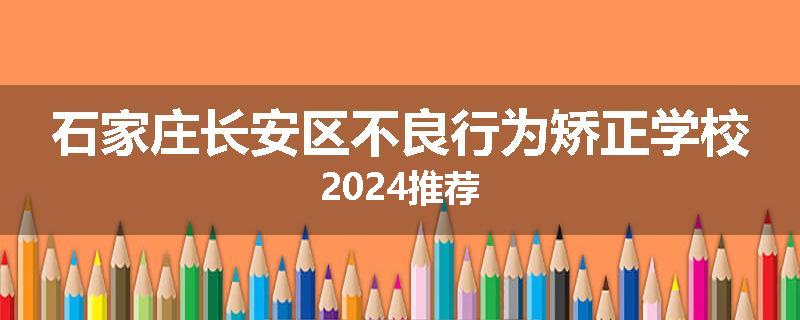 石家庄长安区不良行为矫正学校2024推荐