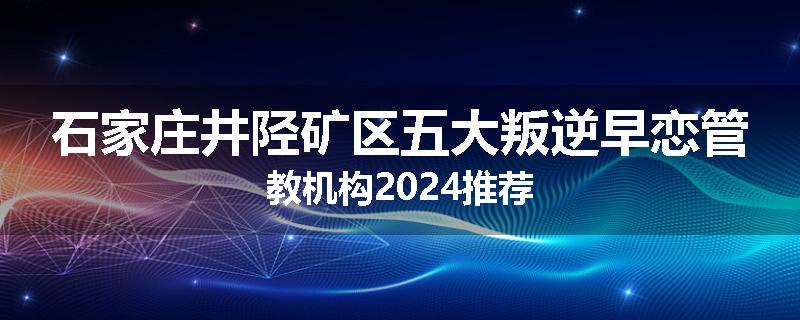 石家庄井陉矿区五大叛逆早恋管教机构2024推荐