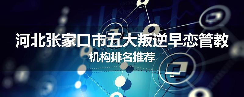 河北张家口市五大叛逆早恋管教机构排名推荐
