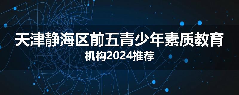 天津静海区前五青少年素质教育机构2024推荐