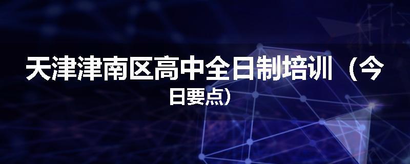天津津南区高中全日制培训（今日要点）