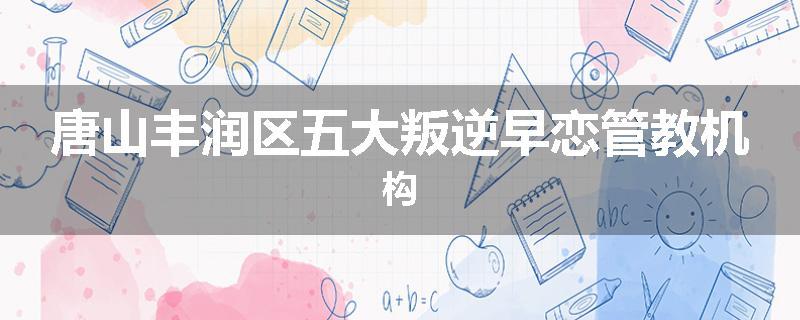 唐山丰润区五大叛逆早恋管教机构