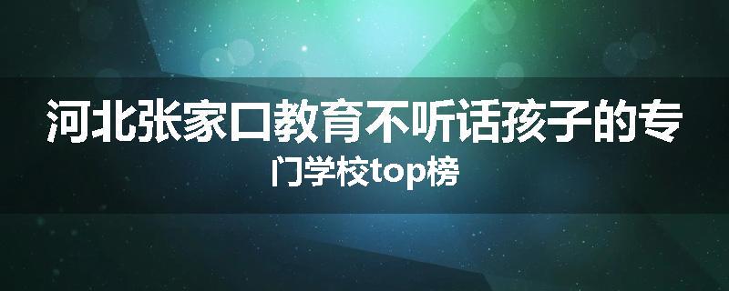 河北张家口教育不听话孩子的专门学校top榜