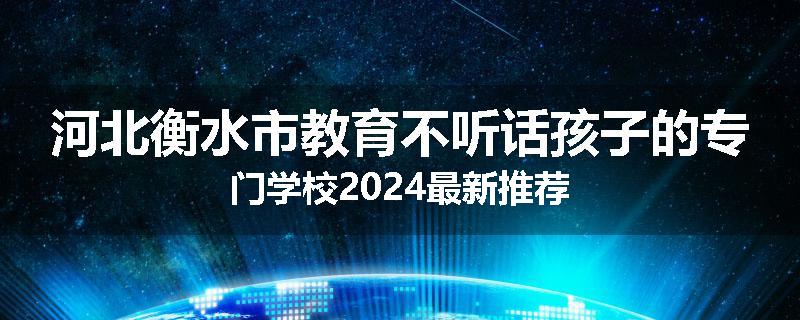 河北衡水市教育不听话孩子的专门学校2024最新推荐