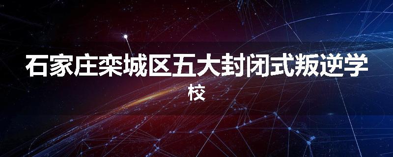 石家庄栾城区五大封闭式叛逆学校