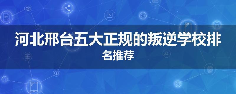 河北邢台五大正规的叛逆学校排名推荐