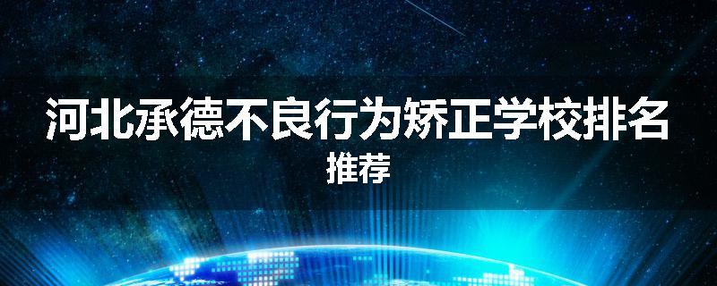 河北承德不良行为矫正学校排名推荐
