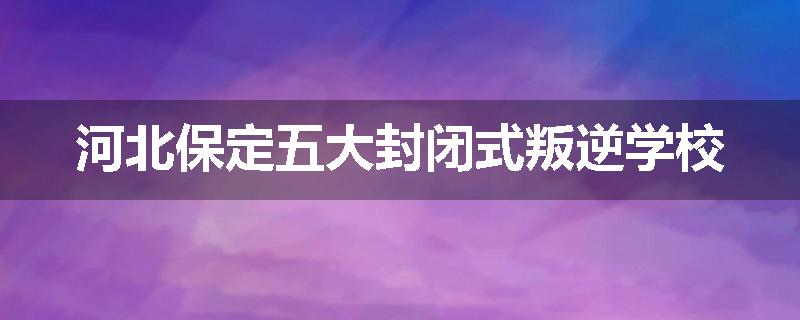 河北保定五大封闭式叛逆学校