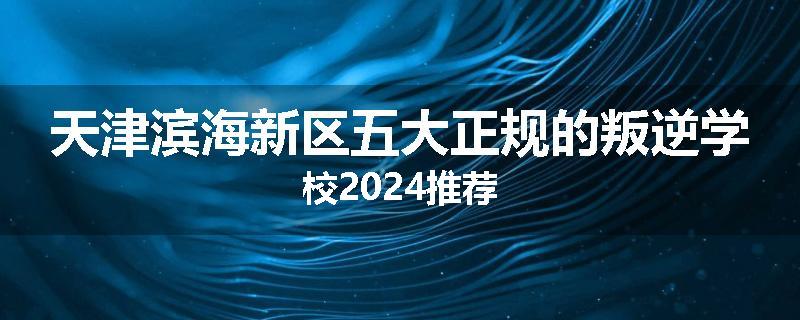 天津滨海新区五大正规的叛逆学校2024推荐