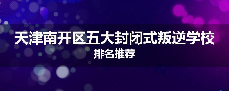 天津南开区五大封闭式叛逆学校排名推荐