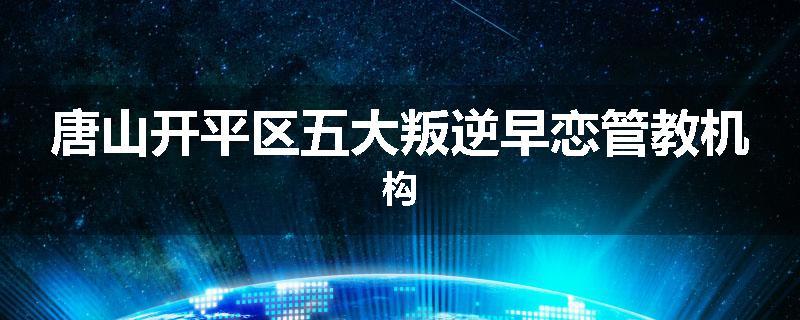 唐山开平区五大叛逆早恋管教机构