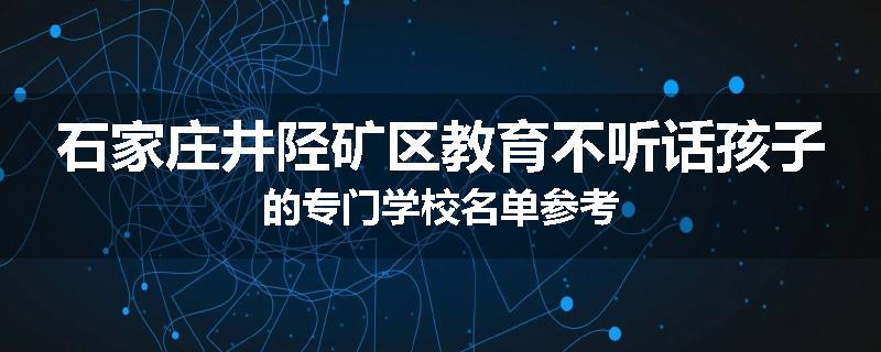 石家庄井陉矿区教育不听话孩子的专门学校名单参考