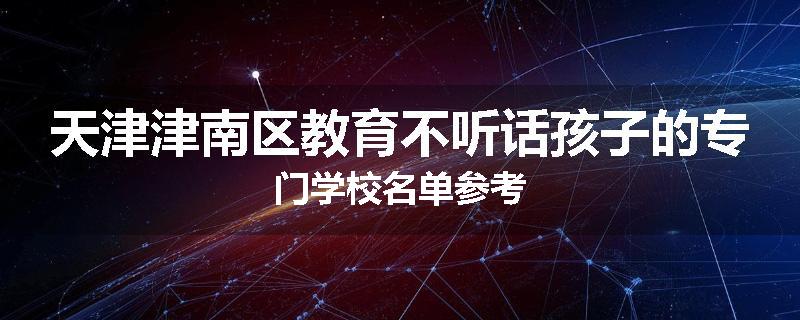 天津津南区教育不听话孩子的专门学校名单参考