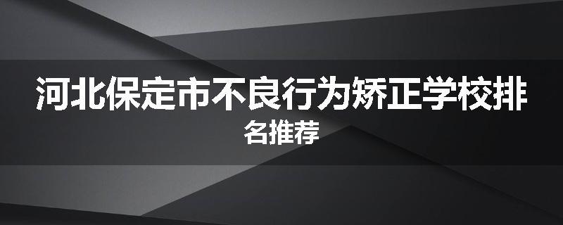 河北保定市不良行为矫正学校排名推荐