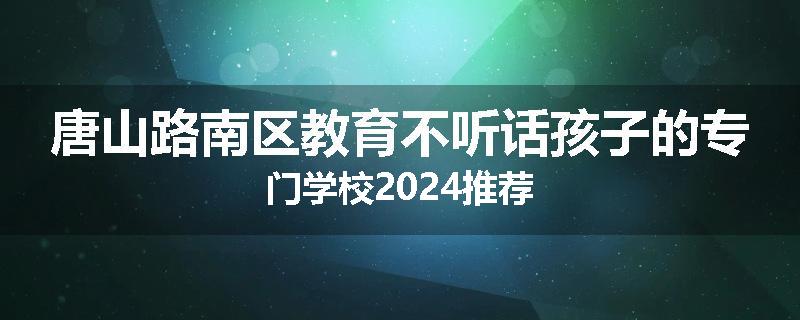唐山路南区教育不听话孩子的专门学校2024推荐