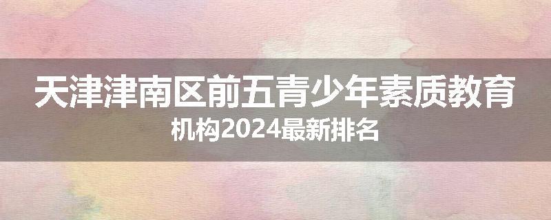 天津津南区前五青少年素质教育机构2024最新排名