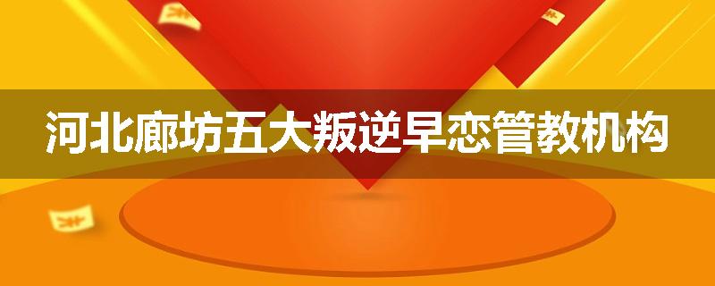 河北廊坊五大叛逆早恋管教机构