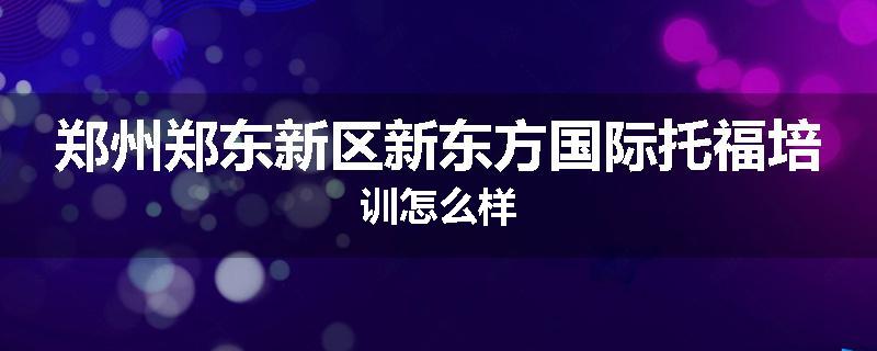 郑州郑东新区新东方国际托福培训怎么样