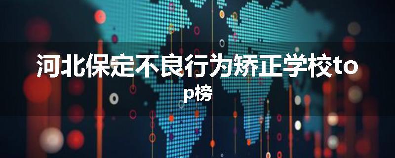 河北保定不良行为矫正学校top榜