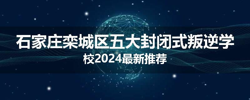 石家庄栾城区五大封闭式叛逆学校2024最新推荐