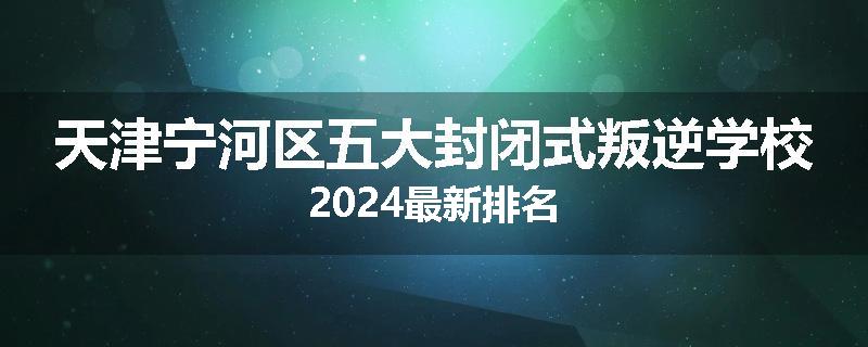 天津宁河区五大封闭式叛逆学校2024最新排名