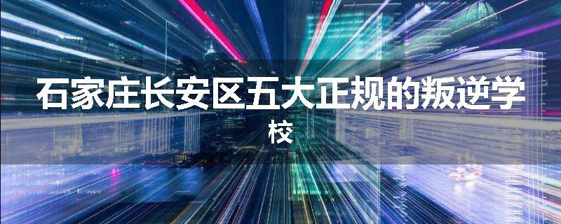 石家庄长安区五大正规的叛逆学校