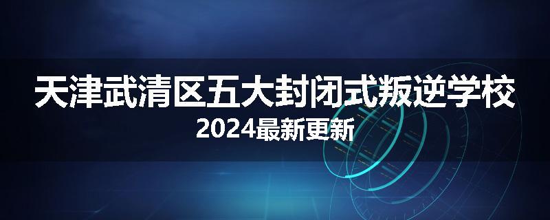 天津武清区五大封闭式叛逆学校2024最新更新
