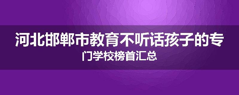 河北邯郸市教育不听话孩子的专门学校榜首汇总