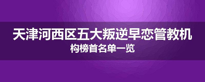 天津河西区五大叛逆早恋管教机构榜首名单一览