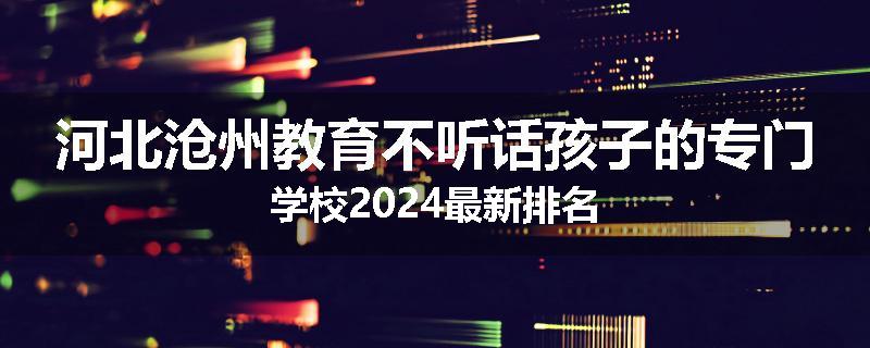 河北沧州教育不听话孩子的专门学校2024最新排名