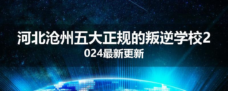 河北沧州五大正规的叛逆学校2024最新更新